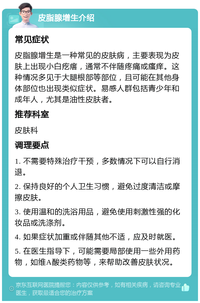 皮脂腺增生介绍 常见症状 皮脂腺增生是一种常见的皮肤病，主要表现为皮肤上出现小白疙瘩，通常不伴随疼痛或瘙痒。这种情况多见于大腿根部等部位，且可能在其他身体部位也出现类似症状。易感人群包括青少年和成年人，尤其是油性皮肤者。 推荐科室 皮肤科 调理要点 1. 不需要特殊治疗干预，多数情况下可以自行消退。 2. 保持良好的个人卫生习惯，避免过度清洁或摩擦皮肤。 3. 使用温和的洗浴用品，避免使用刺激性强的化妆品或洗涤剂。 4. 如果症状加重或伴随其他不适，应及时就医。 5. 在医生指导下，可能需要局部使用一些外用药物，如维A酸类药物等，来帮助改善皮肤状况。