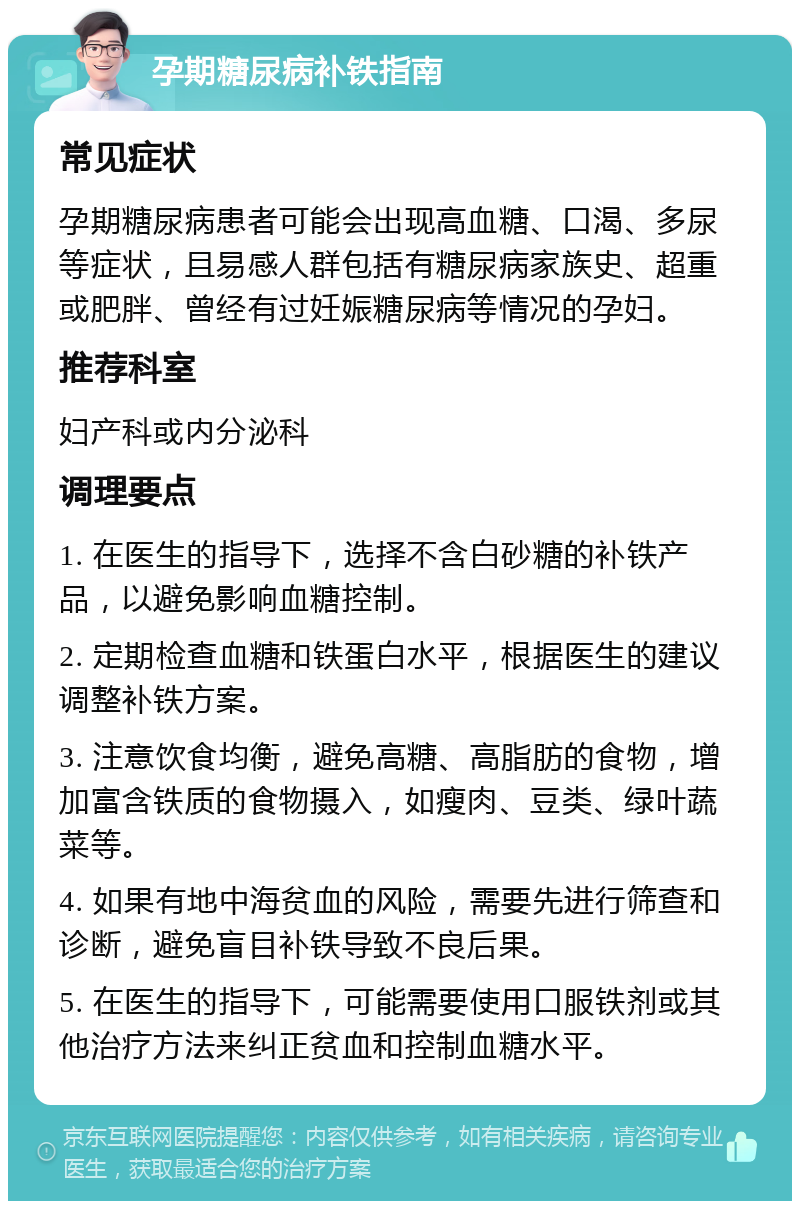 孕期糖尿病补铁指南 常见症状 孕期糖尿病患者可能会出现高血糖、口渴、多尿等症状，且易感人群包括有糖尿病家族史、超重或肥胖、曾经有过妊娠糖尿病等情况的孕妇。 推荐科室 妇产科或内分泌科 调理要点 1. 在医生的指导下，选择不含白砂糖的补铁产品，以避免影响血糖控制。 2. 定期检查血糖和铁蛋白水平，根据医生的建议调整补铁方案。 3. 注意饮食均衡，避免高糖、高脂肪的食物，增加富含铁质的食物摄入，如瘦肉、豆类、绿叶蔬菜等。 4. 如果有地中海贫血的风险，需要先进行筛查和诊断，避免盲目补铁导致不良后果。 5. 在医生的指导下，可能需要使用口服铁剂或其他治疗方法来纠正贫血和控制血糖水平。