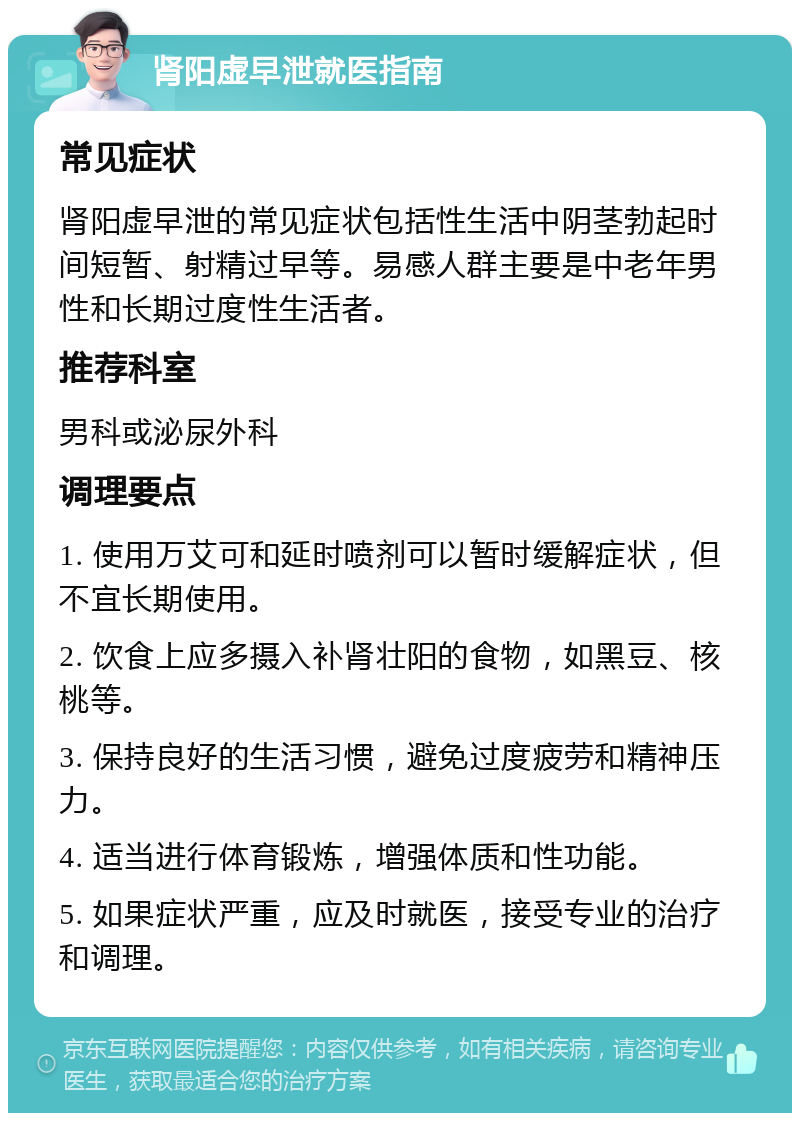 肾阳虚早泄就医指南 常见症状 肾阳虚早泄的常见症状包括性生活中阴茎勃起时间短暂、射精过早等。易感人群主要是中老年男性和长期过度性生活者。 推荐科室 男科或泌尿外科 调理要点 1. 使用万艾可和延时喷剂可以暂时缓解症状，但不宜长期使用。 2. 饮食上应多摄入补肾壮阳的食物，如黑豆、核桃等。 3. 保持良好的生活习惯，避免过度疲劳和精神压力。 4. 适当进行体育锻炼，增强体质和性功能。 5. 如果症状严重，应及时就医，接受专业的治疗和调理。