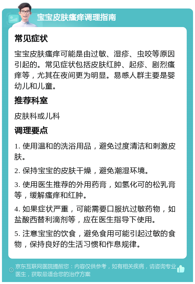 宝宝皮肤瘙痒调理指南 常见症状 宝宝皮肤瘙痒可能是由过敏、湿疹、虫咬等原因引起的。常见症状包括皮肤红肿、起疹、剧烈瘙痒等，尤其在夜间更为明显。易感人群主要是婴幼儿和儿童。 推荐科室 皮肤科或儿科 调理要点 1. 使用温和的洗浴用品，避免过度清洁和刺激皮肤。 2. 保持宝宝的皮肤干燥，避免潮湿环境。 3. 使用医生推荐的外用药膏，如氢化可的松乳膏等，缓解瘙痒和红肿。 4. 如果症状严重，可能需要口服抗过敏药物，如盐酸西替利滴剂等，应在医生指导下使用。 5. 注意宝宝的饮食，避免食用可能引起过敏的食物，保持良好的生活习惯和作息规律。