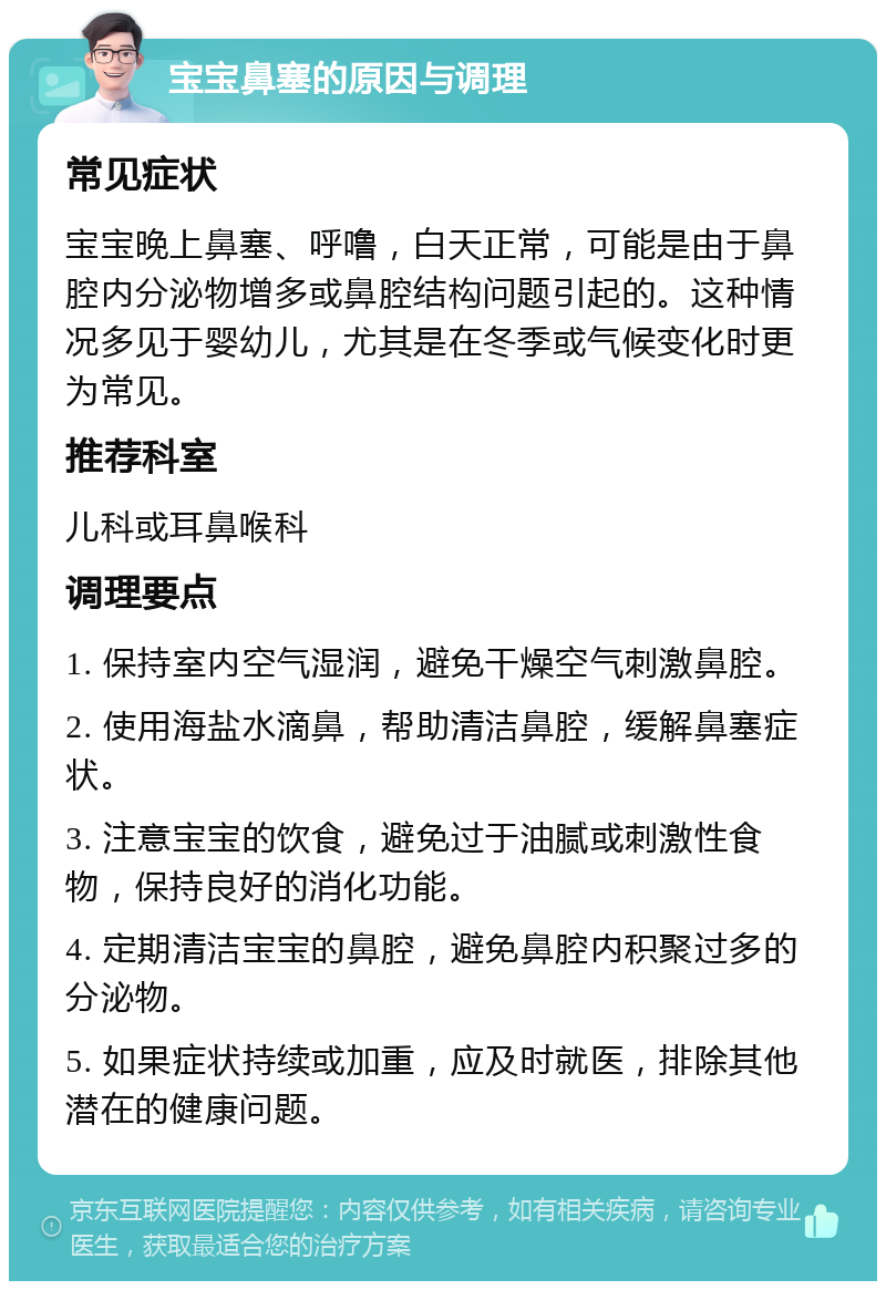 宝宝鼻塞的原因与调理 常见症状 宝宝晚上鼻塞、呼噜，白天正常，可能是由于鼻腔内分泌物增多或鼻腔结构问题引起的。这种情况多见于婴幼儿，尤其是在冬季或气候变化时更为常见。 推荐科室 儿科或耳鼻喉科 调理要点 1. 保持室内空气湿润，避免干燥空气刺激鼻腔。 2. 使用海盐水滴鼻，帮助清洁鼻腔，缓解鼻塞症状。 3. 注意宝宝的饮食，避免过于油腻或刺激性食物，保持良好的消化功能。 4. 定期清洁宝宝的鼻腔，避免鼻腔内积聚过多的分泌物。 5. 如果症状持续或加重，应及时就医，排除其他潜在的健康问题。