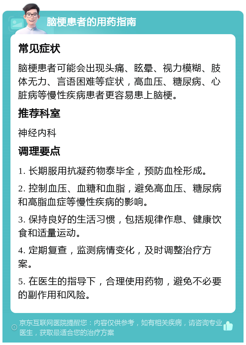 脑梗患者的用药指南 常见症状 脑梗患者可能会出现头痛、眩晕、视力模糊、肢体无力、言语困难等症状，高血压、糖尿病、心脏病等慢性疾病患者更容易患上脑梗。 推荐科室 神经内科 调理要点 1. 长期服用抗凝药物泰毕全，预防血栓形成。 2. 控制血压、血糖和血脂，避免高血压、糖尿病和高脂血症等慢性疾病的影响。 3. 保持良好的生活习惯，包括规律作息、健康饮食和适量运动。 4. 定期复查，监测病情变化，及时调整治疗方案。 5. 在医生的指导下，合理使用药物，避免不必要的副作用和风险。