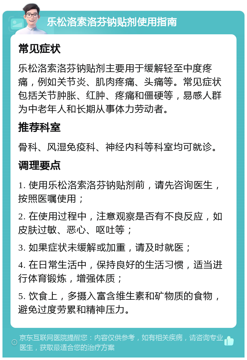 乐松洛索洛芬钠贴剂使用指南 常见症状 乐松洛索洛芬钠贴剂主要用于缓解轻至中度疼痛，例如关节炎、肌肉疼痛、头痛等。常见症状包括关节肿胀、红肿、疼痛和僵硬等，易感人群为中老年人和长期从事体力劳动者。 推荐科室 骨科、风湿免疫科、神经内科等科室均可就诊。 调理要点 1. 使用乐松洛索洛芬钠贴剂前，请先咨询医生，按照医嘱使用； 2. 在使用过程中，注意观察是否有不良反应，如皮肤过敏、恶心、呕吐等； 3. 如果症状未缓解或加重，请及时就医； 4. 在日常生活中，保持良好的生活习惯，适当进行体育锻炼，增强体质； 5. 饮食上，多摄入富含维生素和矿物质的食物，避免过度劳累和精神压力。