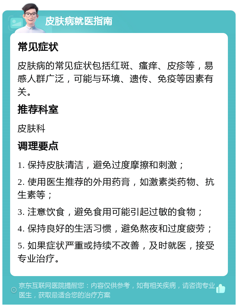 皮肤病就医指南 常见症状 皮肤病的常见症状包括红斑、瘙痒、皮疹等，易感人群广泛，可能与环境、遗传、免疫等因素有关。 推荐科室 皮肤科 调理要点 1. 保持皮肤清洁，避免过度摩擦和刺激； 2. 使用医生推荐的外用药膏，如激素类药物、抗生素等； 3. 注意饮食，避免食用可能引起过敏的食物； 4. 保持良好的生活习惯，避免熬夜和过度疲劳； 5. 如果症状严重或持续不改善，及时就医，接受专业治疗。