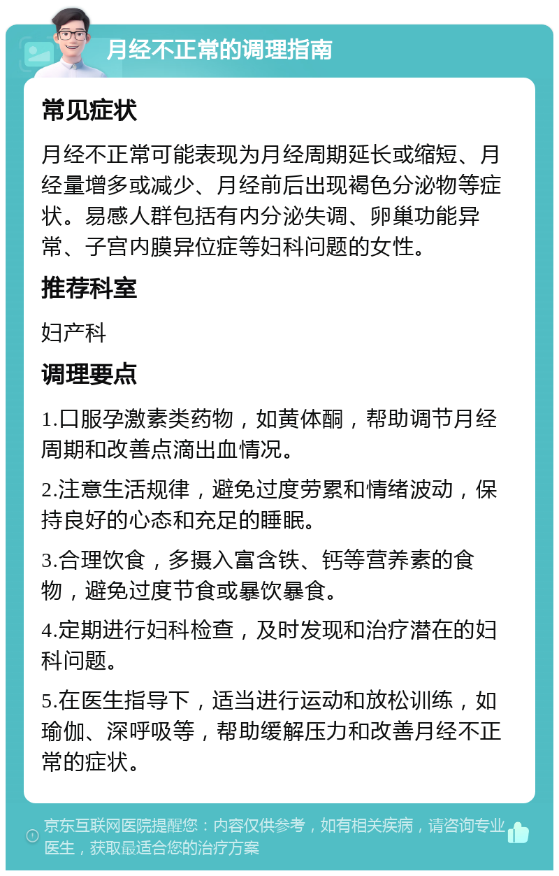 月经不正常的调理指南 常见症状 月经不正常可能表现为月经周期延长或缩短、月经量增多或减少、月经前后出现褐色分泌物等症状。易感人群包括有内分泌失调、卵巢功能异常、子宫内膜异位症等妇科问题的女性。 推荐科室 妇产科 调理要点 1.口服孕激素类药物，如黄体酮，帮助调节月经周期和改善点滴出血情况。 2.注意生活规律，避免过度劳累和情绪波动，保持良好的心态和充足的睡眠。 3.合理饮食，多摄入富含铁、钙等营养素的食物，避免过度节食或暴饮暴食。 4.定期进行妇科检查，及时发现和治疗潜在的妇科问题。 5.在医生指导下，适当进行运动和放松训练，如瑜伽、深呼吸等，帮助缓解压力和改善月经不正常的症状。