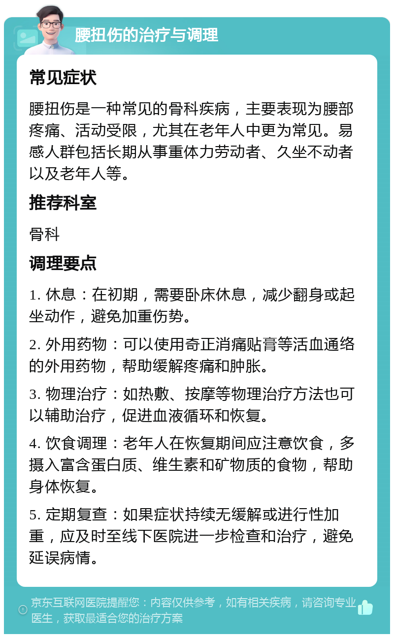 腰扭伤的治疗与调理 常见症状 腰扭伤是一种常见的骨科疾病，主要表现为腰部疼痛、活动受限，尤其在老年人中更为常见。易感人群包括长期从事重体力劳动者、久坐不动者以及老年人等。 推荐科室 骨科 调理要点 1. 休息：在初期，需要卧床休息，减少翻身或起坐动作，避免加重伤势。 2. 外用药物：可以使用奇正消痛贴膏等活血通络的外用药物，帮助缓解疼痛和肿胀。 3. 物理治疗：如热敷、按摩等物理治疗方法也可以辅助治疗，促进血液循环和恢复。 4. 饮食调理：老年人在恢复期间应注意饮食，多摄入富含蛋白质、维生素和矿物质的食物，帮助身体恢复。 5. 定期复查：如果症状持续无缓解或进行性加重，应及时至线下医院进一步检查和治疗，避免延误病情。