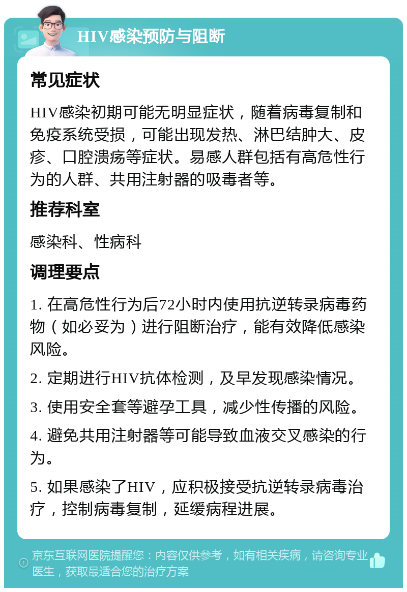 HIV感染预防与阻断 常见症状 HIV感染初期可能无明显症状，随着病毒复制和免疫系统受损，可能出现发热、淋巴结肿大、皮疹、口腔溃疡等症状。易感人群包括有高危性行为的人群、共用注射器的吸毒者等。 推荐科室 感染科、性病科 调理要点 1. 在高危性行为后72小时内使用抗逆转录病毒药物（如必妥为）进行阻断治疗，能有效降低感染风险。 2. 定期进行HIV抗体检测，及早发现感染情况。 3. 使用安全套等避孕工具，减少性传播的风险。 4. 避免共用注射器等可能导致血液交叉感染的行为。 5. 如果感染了HIV，应积极接受抗逆转录病毒治疗，控制病毒复制，延缓病程进展。