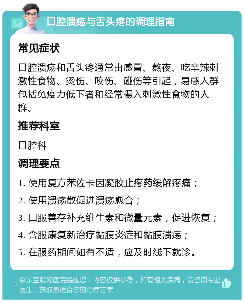 口腔溃疡与舌头疼的调理指南 常见症状 口腔溃疡和舌头疼通常由感冒、熬夜、吃辛辣刺激性食物、烫伤、咬伤、碰伤等引起，易感人群包括免疫力低下者和经常摄入刺激性食物的人群。 推荐科室 口腔科 调理要点 1. 使用复方苯佐卡因凝胶止疼药缓解疼痛； 2. 使用溃疡散促进溃疡愈合； 3. 口服善存补充维生素和微量元素，促进恢复； 4. 含服康复新治疗黏膜炎症和黏膜溃疡； 5. 在服药期间如有不适，应及时线下就诊。