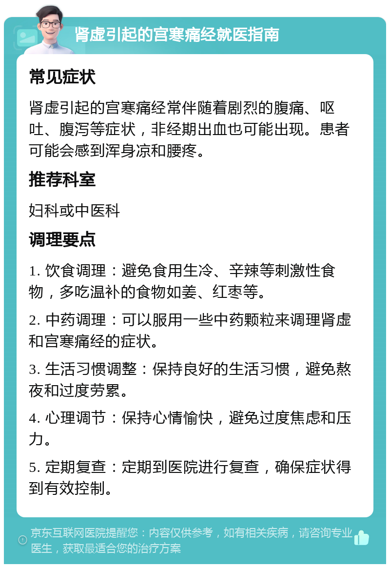 肾虚引起的宫寒痛经就医指南 常见症状 肾虚引起的宫寒痛经常伴随着剧烈的腹痛、呕吐、腹泻等症状，非经期出血也可能出现。患者可能会感到浑身凉和腰疼。 推荐科室 妇科或中医科 调理要点 1. 饮食调理：避免食用生冷、辛辣等刺激性食物，多吃温补的食物如姜、红枣等。 2. 中药调理：可以服用一些中药颗粒来调理肾虚和宫寒痛经的症状。 3. 生活习惯调整：保持良好的生活习惯，避免熬夜和过度劳累。 4. 心理调节：保持心情愉快，避免过度焦虑和压力。 5. 定期复查：定期到医院进行复查，确保症状得到有效控制。