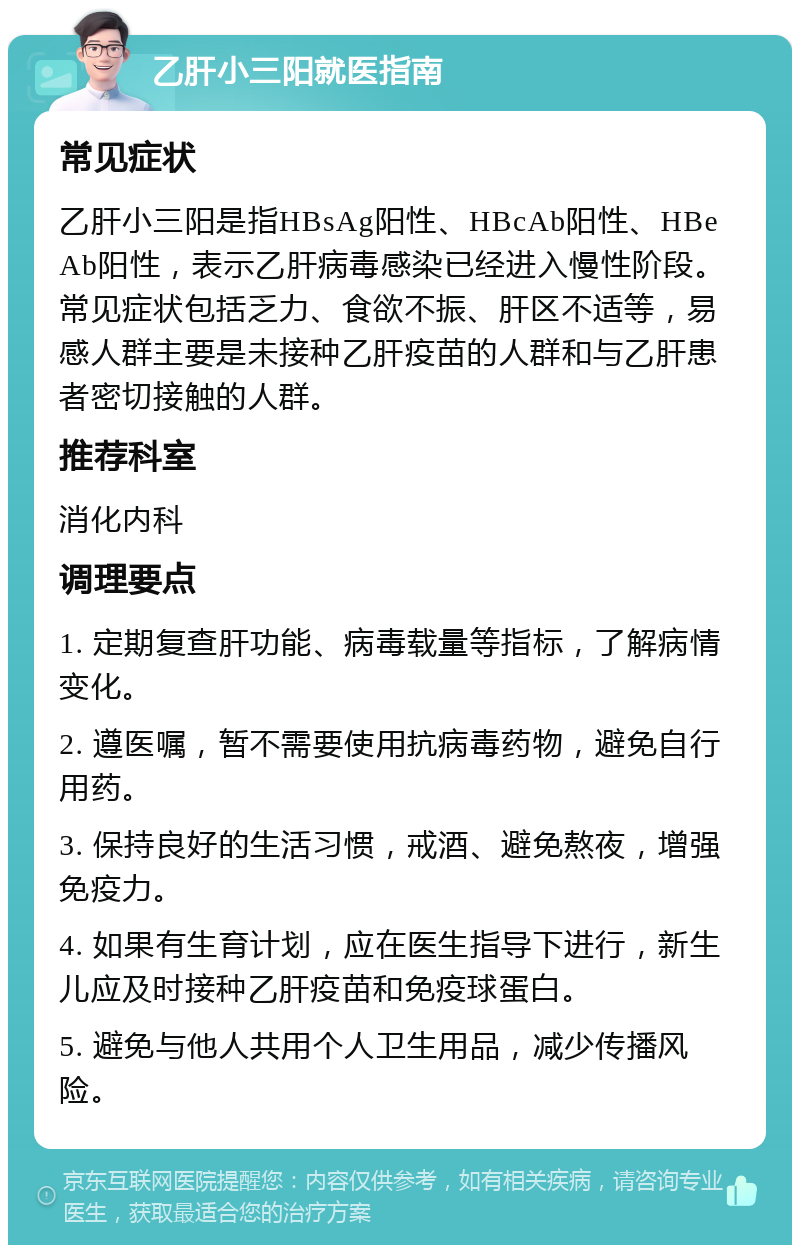 乙肝小三阳就医指南 常见症状 乙肝小三阳是指HBsAg阳性、HBcAb阳性、HBeAb阳性，表示乙肝病毒感染已经进入慢性阶段。常见症状包括乏力、食欲不振、肝区不适等，易感人群主要是未接种乙肝疫苗的人群和与乙肝患者密切接触的人群。 推荐科室 消化内科 调理要点 1. 定期复查肝功能、病毒载量等指标，了解病情变化。 2. 遵医嘱，暂不需要使用抗病毒药物，避免自行用药。 3. 保持良好的生活习惯，戒酒、避免熬夜，增强免疫力。 4. 如果有生育计划，应在医生指导下进行，新生儿应及时接种乙肝疫苗和免疫球蛋白。 5. 避免与他人共用个人卫生用品，减少传播风险。