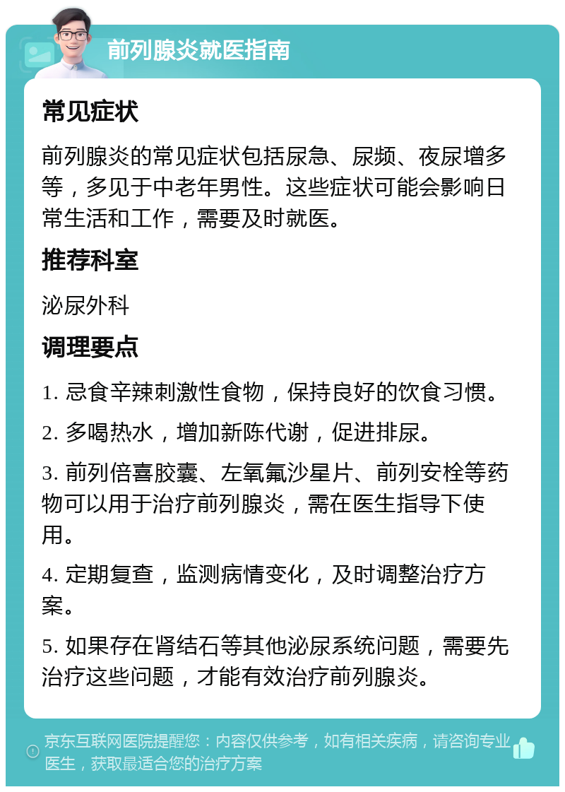 前列腺炎就医指南 常见症状 前列腺炎的常见症状包括尿急、尿频、夜尿增多等，多见于中老年男性。这些症状可能会影响日常生活和工作，需要及时就医。 推荐科室 泌尿外科 调理要点 1. 忌食辛辣刺激性食物，保持良好的饮食习惯。 2. 多喝热水，增加新陈代谢，促进排尿。 3. 前列倍喜胶囊、左氧氟沙星片、前列安栓等药物可以用于治疗前列腺炎，需在医生指导下使用。 4. 定期复查，监测病情变化，及时调整治疗方案。 5. 如果存在肾结石等其他泌尿系统问题，需要先治疗这些问题，才能有效治疗前列腺炎。