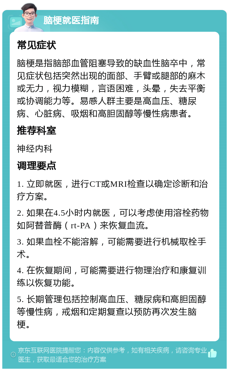 脑梗就医指南 常见症状 脑梗是指脑部血管阻塞导致的缺血性脑卒中，常见症状包括突然出现的面部、手臂或腿部的麻木或无力，视力模糊，言语困难，头晕，失去平衡或协调能力等。易感人群主要是高血压、糖尿病、心脏病、吸烟和高胆固醇等慢性病患者。 推荐科室 神经内科 调理要点 1. 立即就医，进行CT或MRI检查以确定诊断和治疗方案。 2. 如果在4.5小时内就医，可以考虑使用溶栓药物如阿替普酶（rt-PA）来恢复血流。 3. 如果血栓不能溶解，可能需要进行机械取栓手术。 4. 在恢复期间，可能需要进行物理治疗和康复训练以恢复功能。 5. 长期管理包括控制高血压、糖尿病和高胆固醇等慢性病，戒烟和定期复查以预防再次发生脑梗。