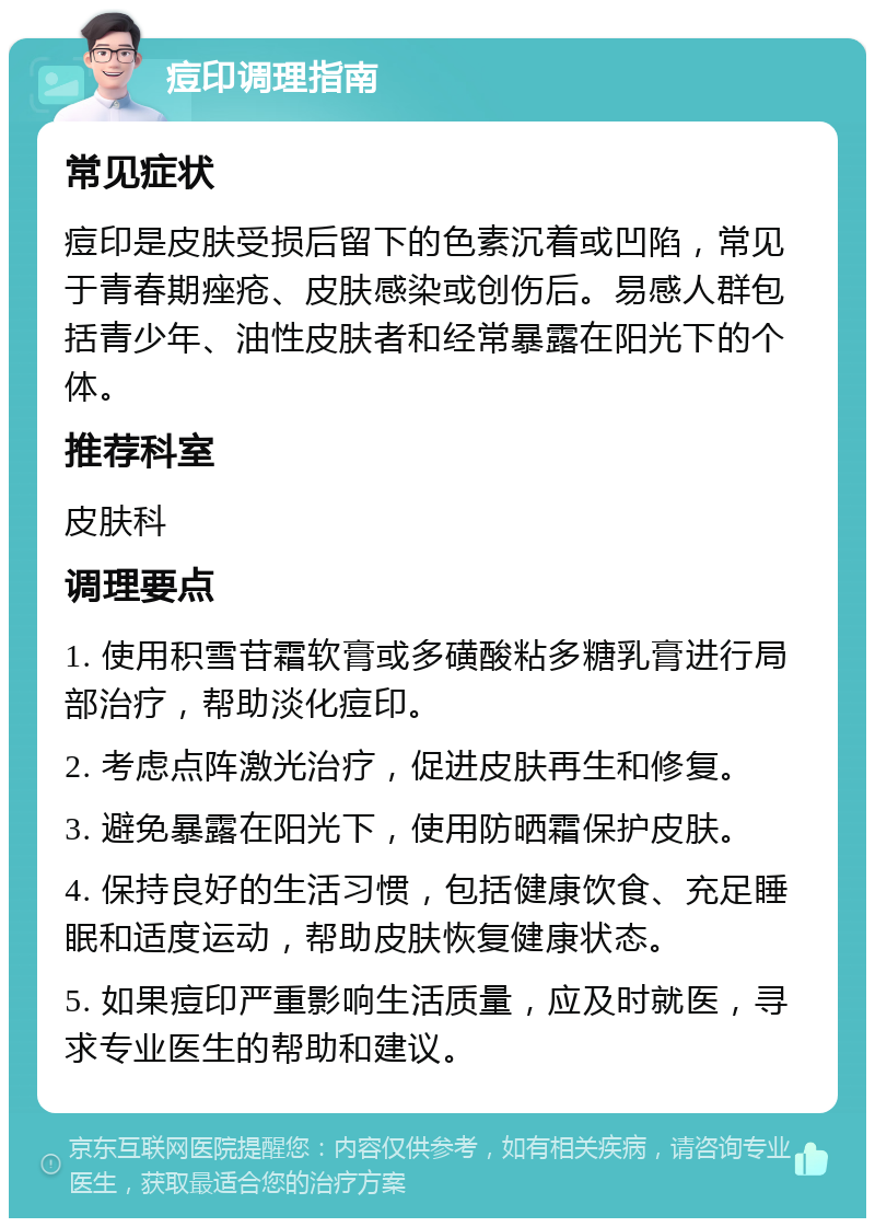 痘印调理指南 常见症状 痘印是皮肤受损后留下的色素沉着或凹陷，常见于青春期痤疮、皮肤感染或创伤后。易感人群包括青少年、油性皮肤者和经常暴露在阳光下的个体。 推荐科室 皮肤科 调理要点 1. 使用积雪苷霜软膏或多磺酸粘多糖乳膏进行局部治疗，帮助淡化痘印。 2. 考虑点阵激光治疗，促进皮肤再生和修复。 3. 避免暴露在阳光下，使用防晒霜保护皮肤。 4. 保持良好的生活习惯，包括健康饮食、充足睡眠和适度运动，帮助皮肤恢复健康状态。 5. 如果痘印严重影响生活质量，应及时就医，寻求专业医生的帮助和建议。