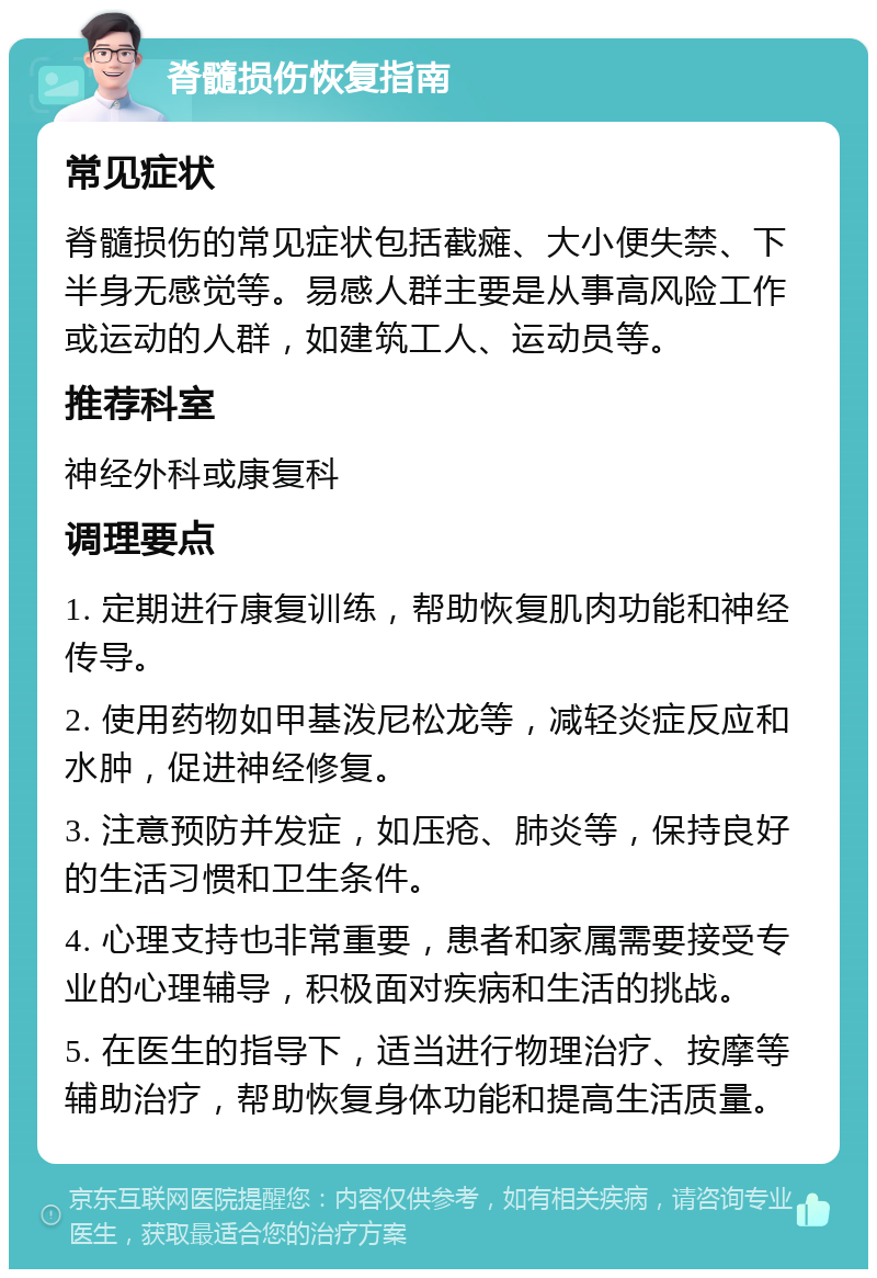 脊髓损伤恢复指南 常见症状 脊髓损伤的常见症状包括截瘫、大小便失禁、下半身无感觉等。易感人群主要是从事高风险工作或运动的人群，如建筑工人、运动员等。 推荐科室 神经外科或康复科 调理要点 1. 定期进行康复训练，帮助恢复肌肉功能和神经传导。 2. 使用药物如甲基泼尼松龙等，减轻炎症反应和水肿，促进神经修复。 3. 注意预防并发症，如压疮、肺炎等，保持良好的生活习惯和卫生条件。 4. 心理支持也非常重要，患者和家属需要接受专业的心理辅导，积极面对疾病和生活的挑战。 5. 在医生的指导下，适当进行物理治疗、按摩等辅助治疗，帮助恢复身体功能和提高生活质量。