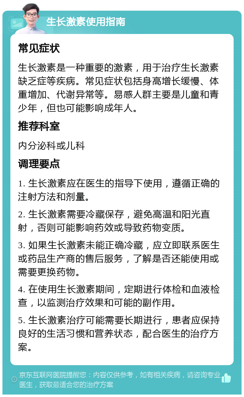 生长激素使用指南 常见症状 生长激素是一种重要的激素，用于治疗生长激素缺乏症等疾病。常见症状包括身高增长缓慢、体重增加、代谢异常等。易感人群主要是儿童和青少年，但也可能影响成年人。 推荐科室 内分泌科或儿科 调理要点 1. 生长激素应在医生的指导下使用，遵循正确的注射方法和剂量。 2. 生长激素需要冷藏保存，避免高温和阳光直射，否则可能影响药效或导致药物变质。 3. 如果生长激素未能正确冷藏，应立即联系医生或药品生产商的售后服务，了解是否还能使用或需要更换药物。 4. 在使用生长激素期间，定期进行体检和血液检查，以监测治疗效果和可能的副作用。 5. 生长激素治疗可能需要长期进行，患者应保持良好的生活习惯和营养状态，配合医生的治疗方案。