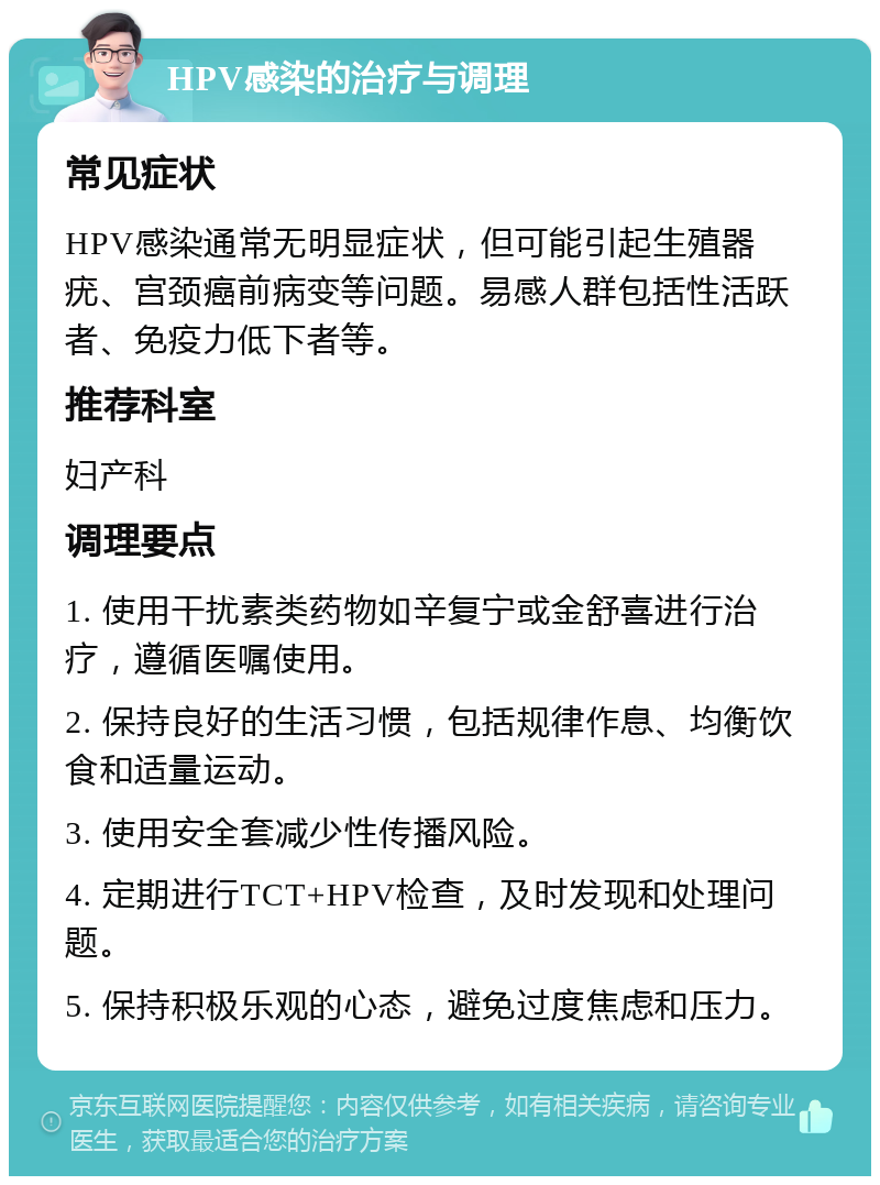 HPV感染的治疗与调理 常见症状 HPV感染通常无明显症状，但可能引起生殖器疣、宫颈癌前病变等问题。易感人群包括性活跃者、免疫力低下者等。 推荐科室 妇产科 调理要点 1. 使用干扰素类药物如辛复宁或金舒喜进行治疗，遵循医嘱使用。 2. 保持良好的生活习惯，包括规律作息、均衡饮食和适量运动。 3. 使用安全套减少性传播风险。 4. 定期进行TCT+HPV检查，及时发现和处理问题。 5. 保持积极乐观的心态，避免过度焦虑和压力。