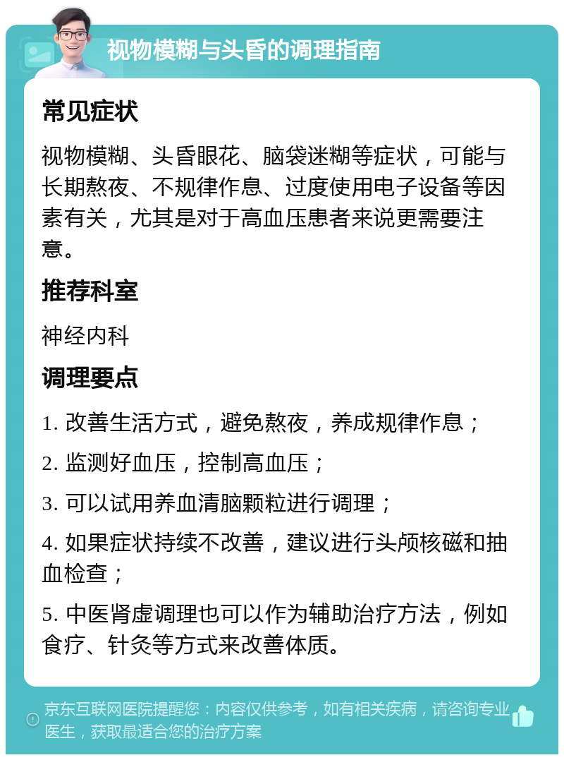 视物模糊与头昏的调理指南 常见症状 视物模糊、头昏眼花、脑袋迷糊等症状，可能与长期熬夜、不规律作息、过度使用电子设备等因素有关，尤其是对于高血压患者来说更需要注意。 推荐科室 神经内科 调理要点 1. 改善生活方式，避免熬夜，养成规律作息； 2. 监测好血压，控制高血压； 3. 可以试用养血清脑颗粒进行调理； 4. 如果症状持续不改善，建议进行头颅核磁和抽血检查； 5. 中医肾虚调理也可以作为辅助治疗方法，例如食疗、针灸等方式来改善体质。