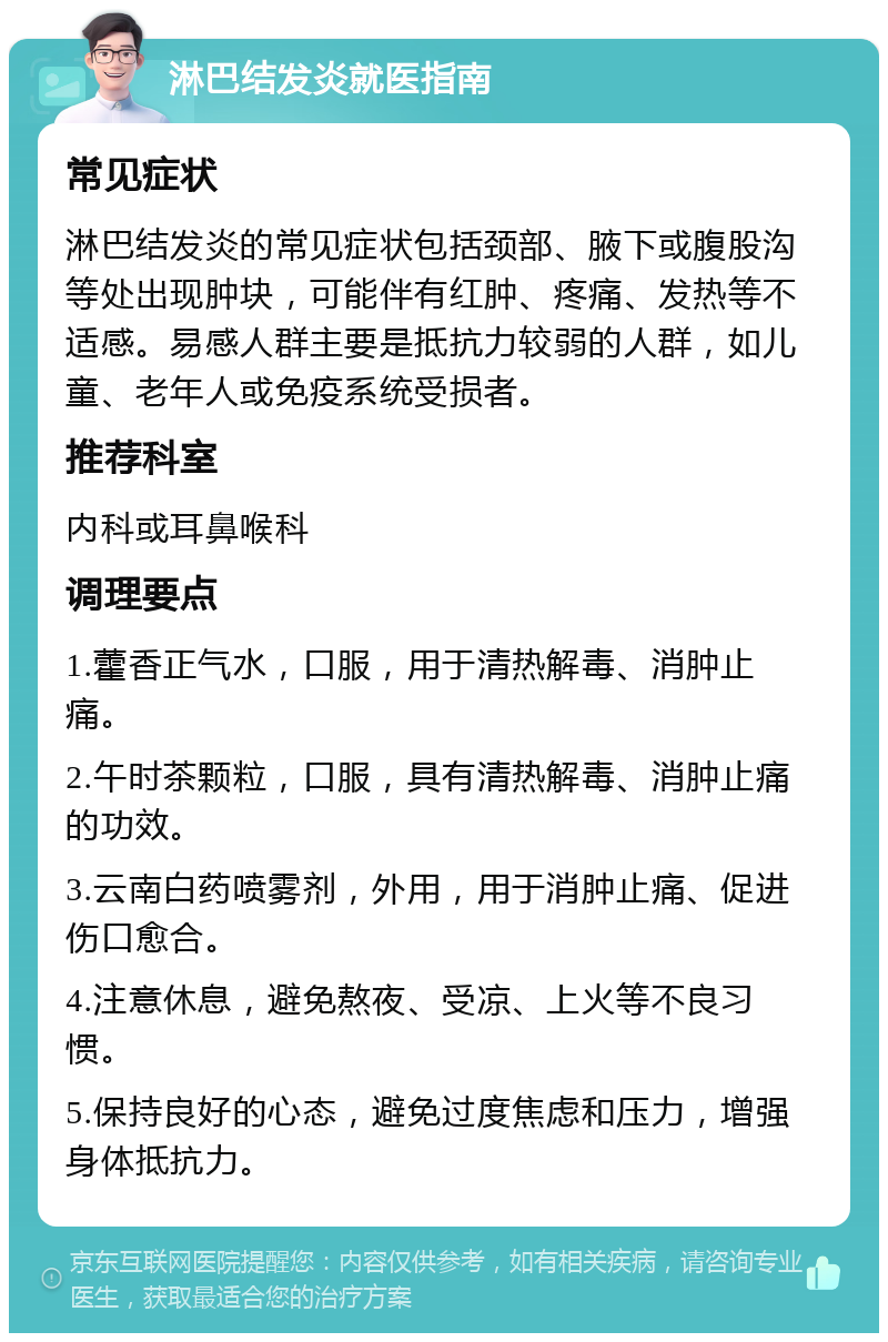 淋巴结发炎就医指南 常见症状 淋巴结发炎的常见症状包括颈部、腋下或腹股沟等处出现肿块，可能伴有红肿、疼痛、发热等不适感。易感人群主要是抵抗力较弱的人群，如儿童、老年人或免疫系统受损者。 推荐科室 内科或耳鼻喉科 调理要点 1.藿香正气水，口服，用于清热解毒、消肿止痛。 2.午时茶颗粒，口服，具有清热解毒、消肿止痛的功效。 3.云南白药喷雾剂，外用，用于消肿止痛、促进伤口愈合。 4.注意休息，避免熬夜、受凉、上火等不良习惯。 5.保持良好的心态，避免过度焦虑和压力，增强身体抵抗力。