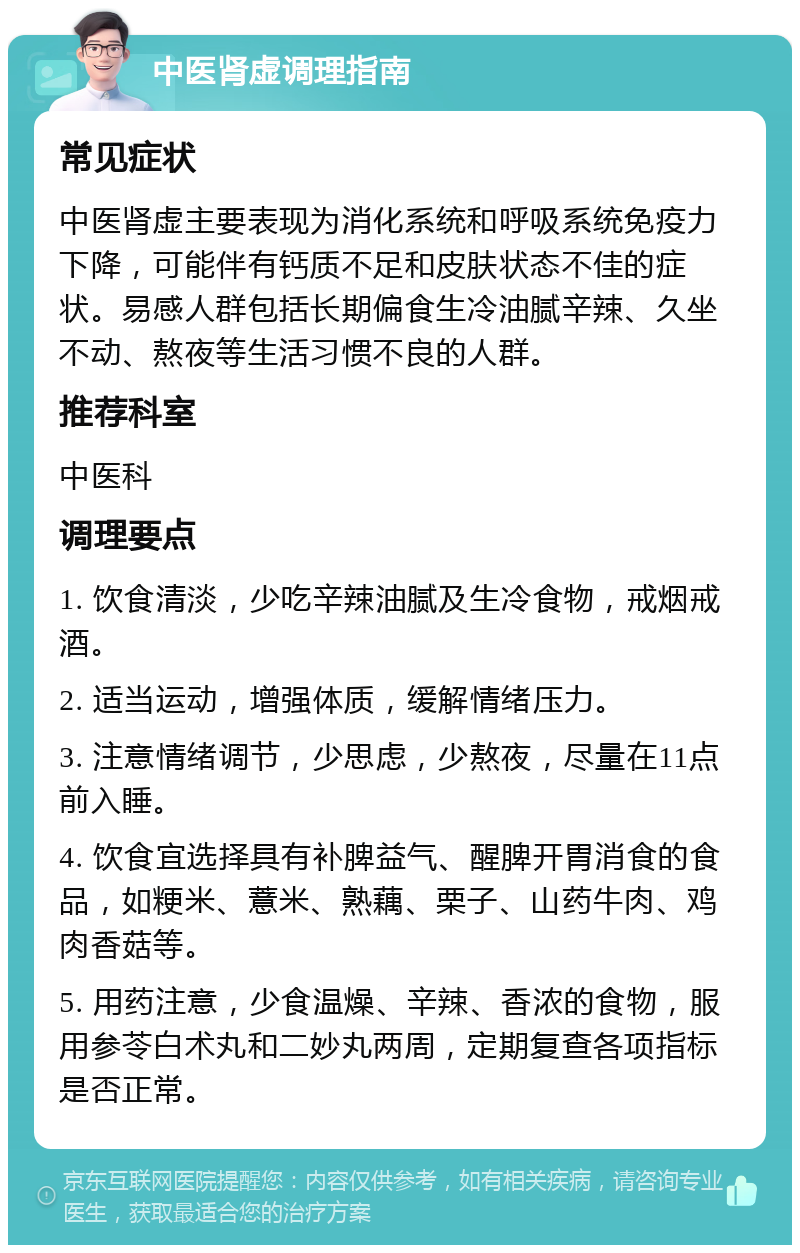 中医肾虚调理指南 常见症状 中医肾虚主要表现为消化系统和呼吸系统免疫力下降，可能伴有钙质不足和皮肤状态不佳的症状。易感人群包括长期偏食生冷油腻辛辣、久坐不动、熬夜等生活习惯不良的人群。 推荐科室 中医科 调理要点 1. 饮食清淡，少吃辛辣油腻及生冷食物，戒烟戒酒。 2. 适当运动，增强体质，缓解情绪压力。 3. 注意情绪调节，少思虑，少熬夜，尽量在11点前入睡。 4. 饮食宜选择具有补脾益气、醒脾开胃消食的食品，如粳米、薏米、熟藕、栗子、山药牛肉、鸡肉香菇等。 5. 用药注意，少食温燥、辛辣、香浓的食物，服用参苓白术丸和二妙丸两周，定期复查各项指标是否正常。