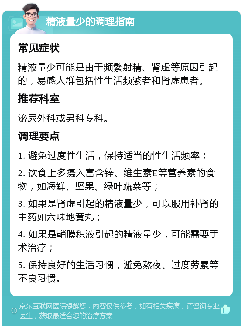 精液量少的调理指南 常见症状 精液量少可能是由于频繁射精、肾虚等原因引起的，易感人群包括性生活频繁者和肾虚患者。 推荐科室 泌尿外科或男科专科。 调理要点 1. 避免过度性生活，保持适当的性生活频率； 2. 饮食上多摄入富含锌、维生素E等营养素的食物，如海鲜、坚果、绿叶蔬菜等； 3. 如果是肾虚引起的精液量少，可以服用补肾的中药如六味地黄丸； 4. 如果是鞘膜积液引起的精液量少，可能需要手术治疗； 5. 保持良好的生活习惯，避免熬夜、过度劳累等不良习惯。