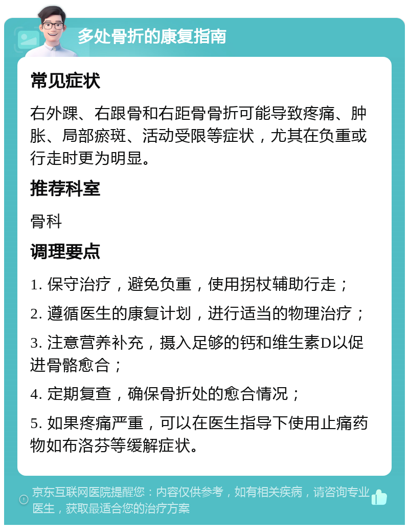 多处骨折的康复指南 常见症状 右外踝、右跟骨和右距骨骨折可能导致疼痛、肿胀、局部瘀斑、活动受限等症状，尤其在负重或行走时更为明显。 推荐科室 骨科 调理要点 1. 保守治疗，避免负重，使用拐杖辅助行走； 2. 遵循医生的康复计划，进行适当的物理治疗； 3. 注意营养补充，摄入足够的钙和维生素D以促进骨骼愈合； 4. 定期复查，确保骨折处的愈合情况； 5. 如果疼痛严重，可以在医生指导下使用止痛药物如布洛芬等缓解症状。