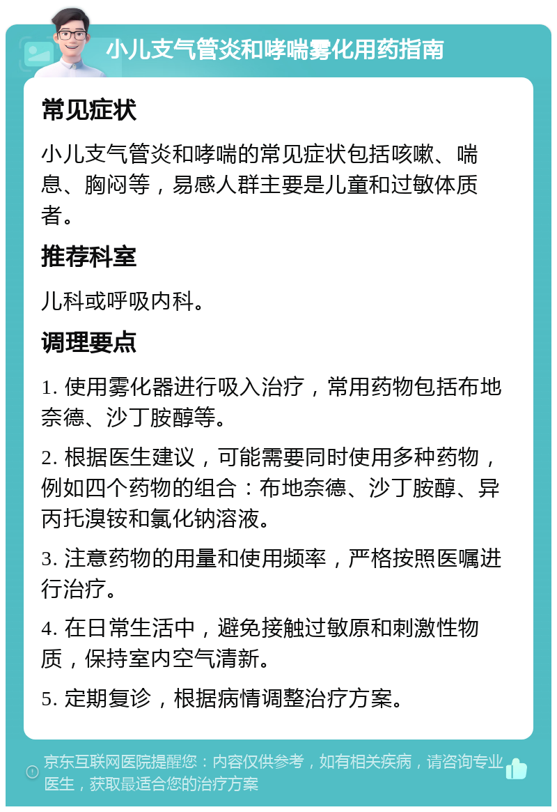 小儿支气管炎和哮喘雾化用药指南 常见症状 小儿支气管炎和哮喘的常见症状包括咳嗽、喘息、胸闷等，易感人群主要是儿童和过敏体质者。 推荐科室 儿科或呼吸内科。 调理要点 1. 使用雾化器进行吸入治疗，常用药物包括布地奈德、沙丁胺醇等。 2. 根据医生建议，可能需要同时使用多种药物，例如四个药物的组合：布地奈德、沙丁胺醇、异丙托溴铵和氯化钠溶液。 3. 注意药物的用量和使用频率，严格按照医嘱进行治疗。 4. 在日常生活中，避免接触过敏原和刺激性物质，保持室内空气清新。 5. 定期复诊，根据病情调整治疗方案。