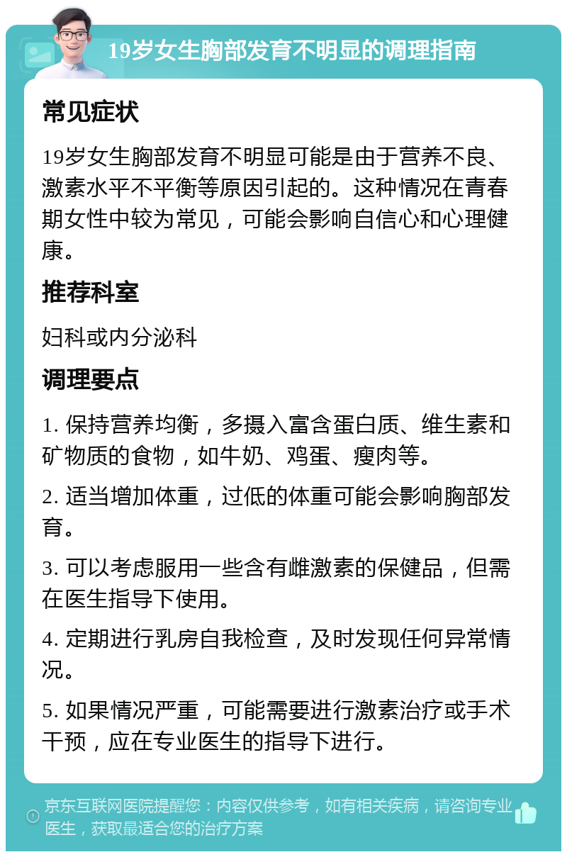 19岁女生胸部发育不明显的调理指南 常见症状 19岁女生胸部发育不明显可能是由于营养不良、激素水平不平衡等原因引起的。这种情况在青春期女性中较为常见，可能会影响自信心和心理健康。 推荐科室 妇科或内分泌科 调理要点 1. 保持营养均衡，多摄入富含蛋白质、维生素和矿物质的食物，如牛奶、鸡蛋、瘦肉等。 2. 适当增加体重，过低的体重可能会影响胸部发育。 3. 可以考虑服用一些含有雌激素的保健品，但需在医生指导下使用。 4. 定期进行乳房自我检查，及时发现任何异常情况。 5. 如果情况严重，可能需要进行激素治疗或手术干预，应在专业医生的指导下进行。