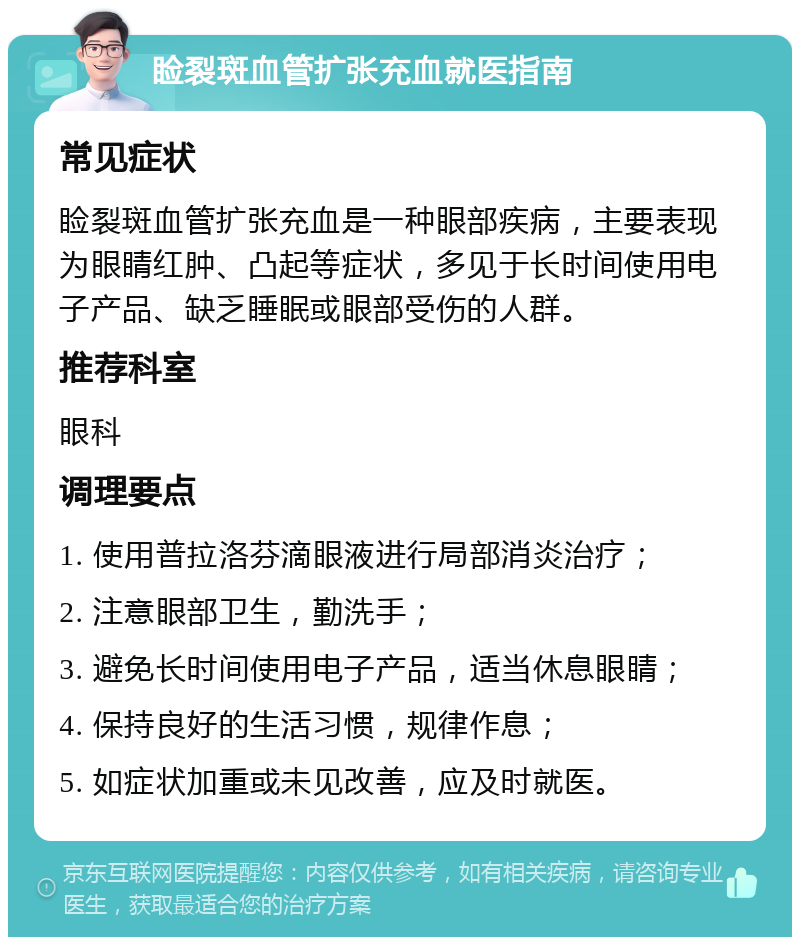 睑裂斑血管扩张充血就医指南 常见症状 睑裂斑血管扩张充血是一种眼部疾病，主要表现为眼睛红肿、凸起等症状，多见于长时间使用电子产品、缺乏睡眠或眼部受伤的人群。 推荐科室 眼科 调理要点 1. 使用普拉洛芬滴眼液进行局部消炎治疗； 2. 注意眼部卫生，勤洗手； 3. 避免长时间使用电子产品，适当休息眼睛； 4. 保持良好的生活习惯，规律作息； 5. 如症状加重或未见改善，应及时就医。