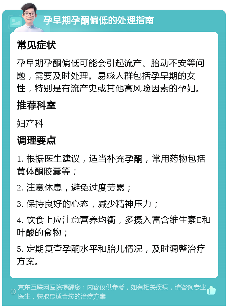 孕早期孕酮偏低的处理指南 常见症状 孕早期孕酮偏低可能会引起流产、胎动不安等问题，需要及时处理。易感人群包括孕早期的女性，特别是有流产史或其他高风险因素的孕妇。 推荐科室 妇产科 调理要点 1. 根据医生建议，适当补充孕酮，常用药物包括黄体酮胶囊等； 2. 注意休息，避免过度劳累； 3. 保持良好的心态，减少精神压力； 4. 饮食上应注意营养均衡，多摄入富含维生素E和叶酸的食物； 5. 定期复查孕酮水平和胎儿情况，及时调整治疗方案。