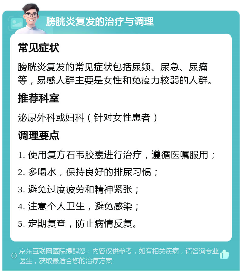 膀胱炎复发的治疗与调理 常见症状 膀胱炎复发的常见症状包括尿频、尿急、尿痛等，易感人群主要是女性和免疫力较弱的人群。 推荐科室 泌尿外科或妇科（针对女性患者） 调理要点 1. 使用复方石韦胶囊进行治疗，遵循医嘱服用； 2. 多喝水，保持良好的排尿习惯； 3. 避免过度疲劳和精神紧张； 4. 注意个人卫生，避免感染； 5. 定期复查，防止病情反复。