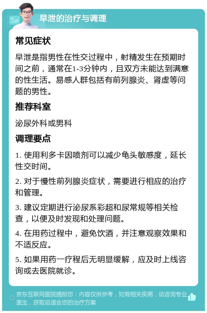 早泄的治疗与调理 常见症状 早泄是指男性在性交过程中，射精发生在预期时间之前，通常在1-3分钟内，且双方未能达到满意的性生活。易感人群包括有前列腺炎、肾虚等问题的男性。 推荐科室 泌尿外科或男科 调理要点 1. 使用利多卡因喷剂可以减少龟头敏感度，延长性交时间。 2. 对于慢性前列腺炎症状，需要进行相应的治疗和管理。 3. 建议定期进行泌尿系彩超和尿常规等相关检查，以便及时发现和处理问题。 4. 在用药过程中，避免饮酒，并注意观察效果和不适反应。 5. 如果用药一疗程后无明显缓解，应及时上线咨询或去医院就诊。