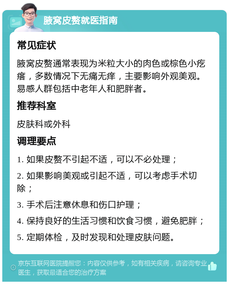 腋窝皮赘就医指南 常见症状 腋窝皮赘通常表现为米粒大小的肉色或棕色小疙瘩，多数情况下无痛无痒，主要影响外观美观。易感人群包括中老年人和肥胖者。 推荐科室 皮肤科或外科 调理要点 1. 如果皮赘不引起不适，可以不必处理； 2. 如果影响美观或引起不适，可以考虑手术切除； 3. 手术后注意休息和伤口护理； 4. 保持良好的生活习惯和饮食习惯，避免肥胖； 5. 定期体检，及时发现和处理皮肤问题。