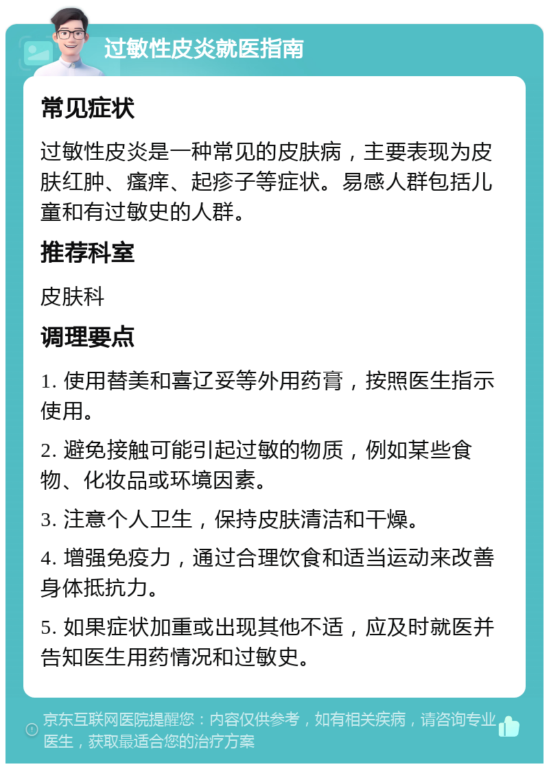 过敏性皮炎就医指南 常见症状 过敏性皮炎是一种常见的皮肤病，主要表现为皮肤红肿、瘙痒、起疹子等症状。易感人群包括儿童和有过敏史的人群。 推荐科室 皮肤科 调理要点 1. 使用替美和喜辽妥等外用药膏，按照医生指示使用。 2. 避免接触可能引起过敏的物质，例如某些食物、化妆品或环境因素。 3. 注意个人卫生，保持皮肤清洁和干燥。 4. 增强免疫力，通过合理饮食和适当运动来改善身体抵抗力。 5. 如果症状加重或出现其他不适，应及时就医并告知医生用药情况和过敏史。