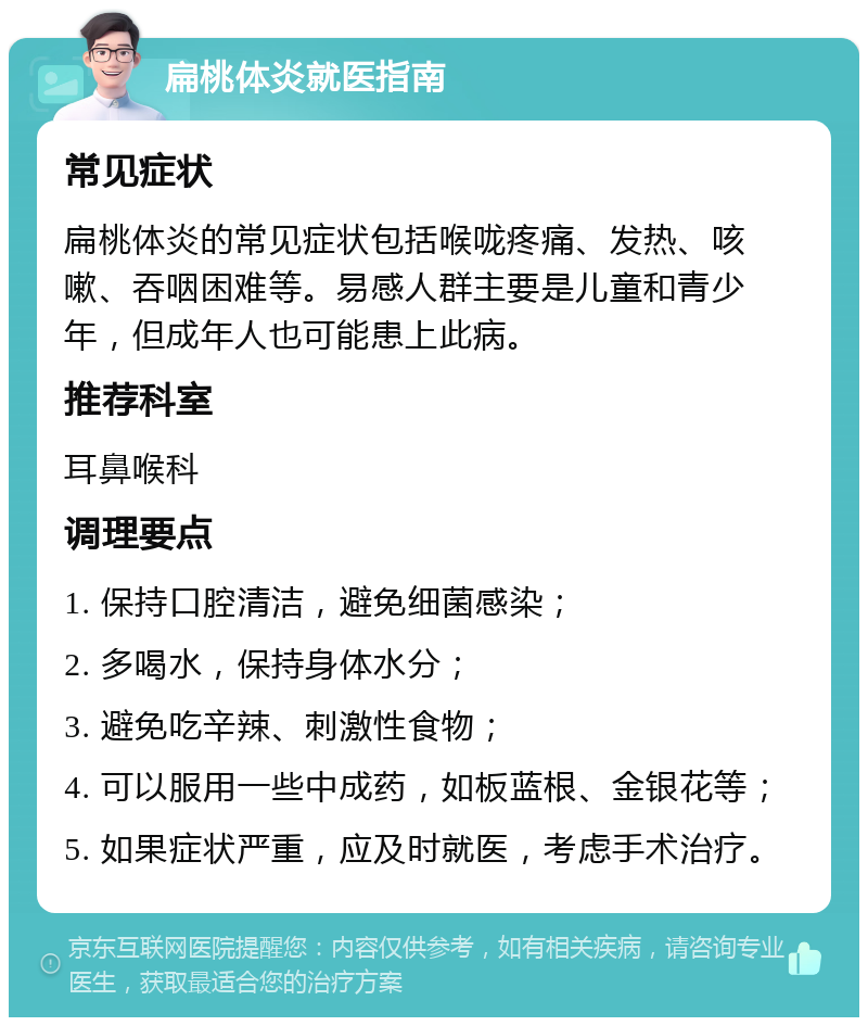 扁桃体炎就医指南 常见症状 扁桃体炎的常见症状包括喉咙疼痛、发热、咳嗽、吞咽困难等。易感人群主要是儿童和青少年，但成年人也可能患上此病。 推荐科室 耳鼻喉科 调理要点 1. 保持口腔清洁，避免细菌感染； 2. 多喝水，保持身体水分； 3. 避免吃辛辣、刺激性食物； 4. 可以服用一些中成药，如板蓝根、金银花等； 5. 如果症状严重，应及时就医，考虑手术治疗。