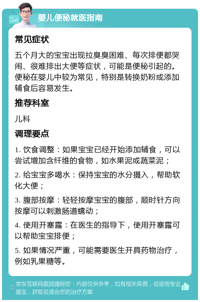 婴儿便秘就医指南 常见症状 五个月大的宝宝出现拉臭臭困难、每次排便都哭闹、很难排出大便等症状，可能是便秘引起的。便秘在婴儿中较为常见，特别是转换奶粉或添加辅食后容易发生。 推荐科室 儿科 调理要点 1. 饮食调整：如果宝宝已经开始添加辅食，可以尝试增加含纤维的食物，如水果泥或蔬菜泥； 2. 给宝宝多喝水：保持宝宝的水分摄入，帮助软化大便； 3. 腹部按摩：轻轻按摩宝宝的腹部，顺时针方向按摩可以刺激肠道蠕动； 4. 使用开塞露：在医生的指导下，使用开塞露可以帮助宝宝排便； 5. 如果情况严重，可能需要医生开具药物治疗，例如乳果糖等。