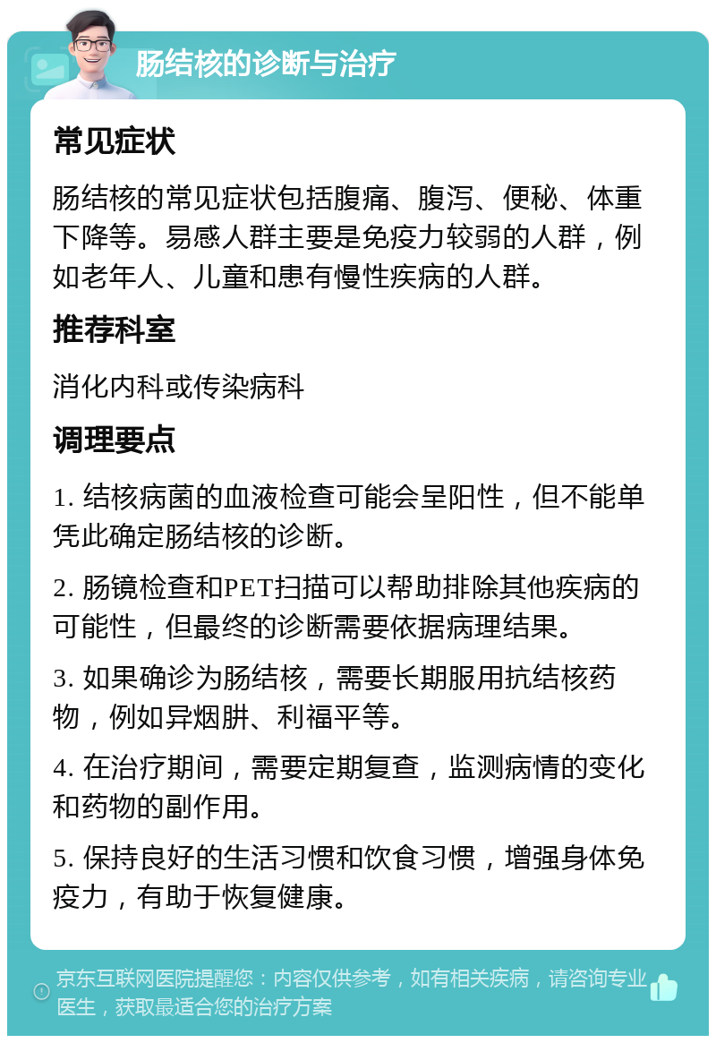 肠结核的诊断与治疗 常见症状 肠结核的常见症状包括腹痛、腹泻、便秘、体重下降等。易感人群主要是免疫力较弱的人群，例如老年人、儿童和患有慢性疾病的人群。 推荐科室 消化内科或传染病科 调理要点 1. 结核病菌的血液检查可能会呈阳性，但不能单凭此确定肠结核的诊断。 2. 肠镜检查和PET扫描可以帮助排除其他疾病的可能性，但最终的诊断需要依据病理结果。 3. 如果确诊为肠结核，需要长期服用抗结核药物，例如异烟肼、利福平等。 4. 在治疗期间，需要定期复查，监测病情的变化和药物的副作用。 5. 保持良好的生活习惯和饮食习惯，增强身体免疫力，有助于恢复健康。