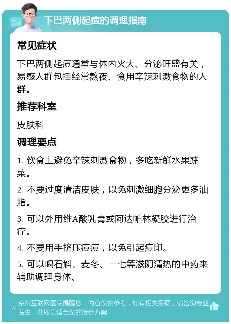 下巴两侧起痘的调理指南 常见症状 下巴两侧起痘通常与体内火大、分泌旺盛有关，易感人群包括经常熬夜、食用辛辣刺激食物的人群。 推荐科室 皮肤科 调理要点 1. 饮食上避免辛辣刺激食物，多吃新鲜水果蔬菜。 2. 不要过度清洁皮肤，以免刺激细胞分泌更多油脂。 3. 可以外用维A酸乳膏或阿达帕林凝胶进行治疗。 4. 不要用手挤压痘痘，以免引起痘印。 5. 可以喝石斛、麦冬、三七等滋阴清热的中药来辅助调理身体。