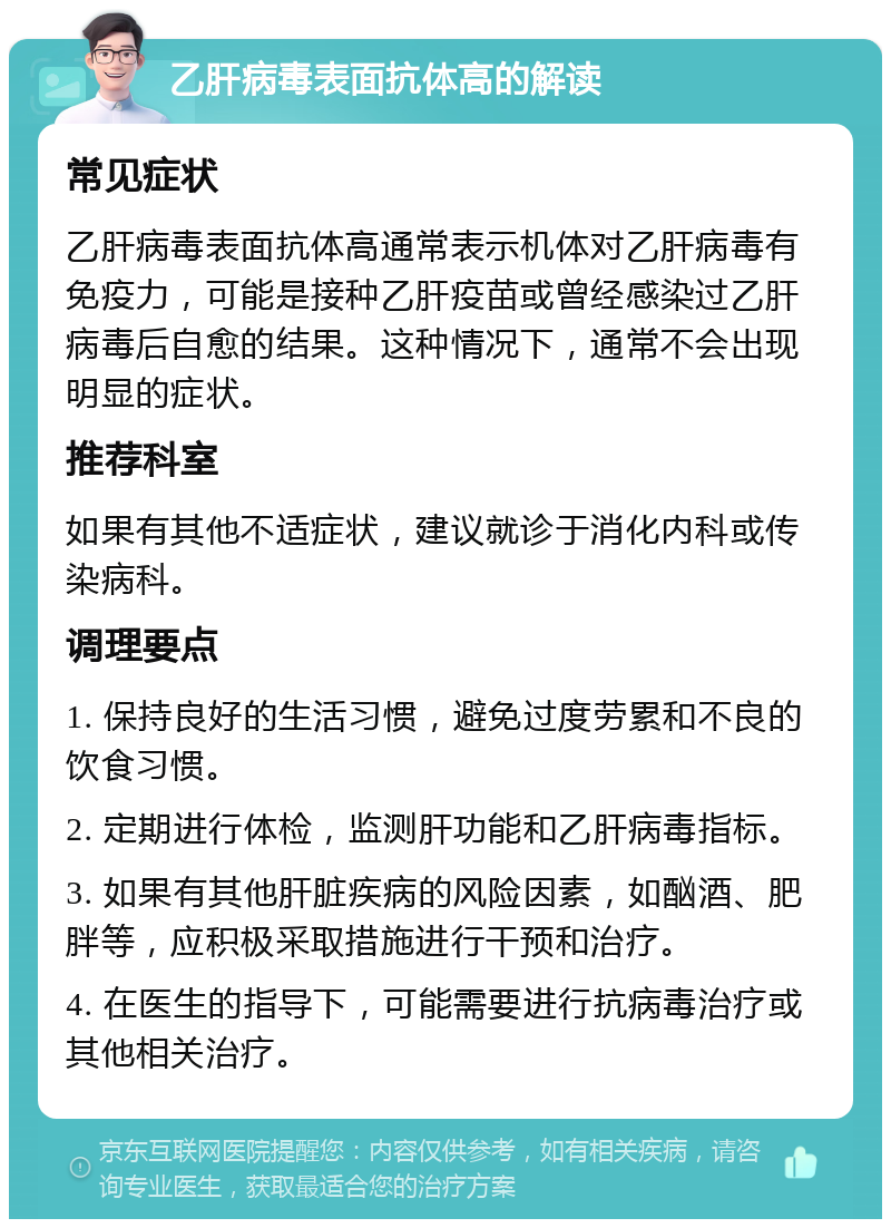 乙肝病毒表面抗体高的解读 常见症状 乙肝病毒表面抗体高通常表示机体对乙肝病毒有免疫力，可能是接种乙肝疫苗或曾经感染过乙肝病毒后自愈的结果。这种情况下，通常不会出现明显的症状。 推荐科室 如果有其他不适症状，建议就诊于消化内科或传染病科。 调理要点 1. 保持良好的生活习惯，避免过度劳累和不良的饮食习惯。 2. 定期进行体检，监测肝功能和乙肝病毒指标。 3. 如果有其他肝脏疾病的风险因素，如酗酒、肥胖等，应积极采取措施进行干预和治疗。 4. 在医生的指导下，可能需要进行抗病毒治疗或其他相关治疗。