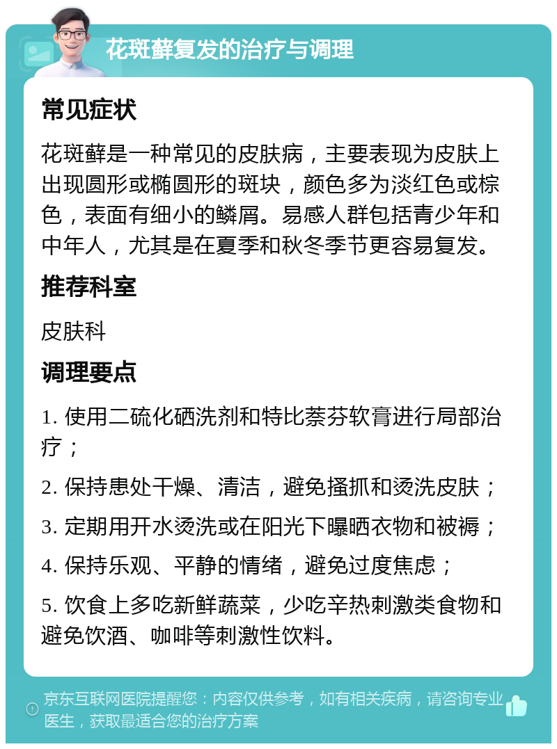 花斑藓复发的治疗与调理 常见症状 花斑藓是一种常见的皮肤病，主要表现为皮肤上出现圆形或椭圆形的斑块，颜色多为淡红色或棕色，表面有细小的鳞屑。易感人群包括青少年和中年人，尤其是在夏季和秋冬季节更容易复发。 推荐科室 皮肤科 调理要点 1. 使用二硫化硒洗剂和特比萘芬软膏进行局部治疗； 2. 保持患处干燥、清洁，避免搔抓和烫洗皮肤； 3. 定期用开水烫洗或在阳光下曝晒衣物和被褥； 4. 保持乐观、平静的情绪，避免过度焦虑； 5. 饮食上多吃新鲜蔬菜，少吃辛热刺激类食物和避免饮酒、咖啡等刺激性饮料。