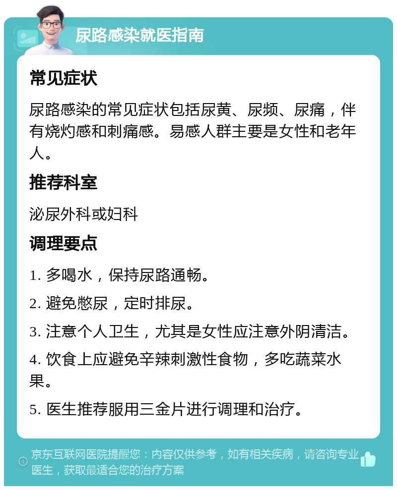 尿路感染就医指南 常见症状 尿路感染的常见症状包括尿黄、尿频、尿痛，伴有烧灼感和刺痛感。易感人群主要是女性和老年人。 推荐科室 泌尿外科或妇科 调理要点 1. 多喝水，保持尿路通畅。 2. 避免憋尿，定时排尿。 3. 注意个人卫生，尤其是女性应注意外阴清洁。 4. 饮食上应避免辛辣刺激性食物，多吃蔬菜水果。 5. 医生推荐服用三金片进行调理和治疗。