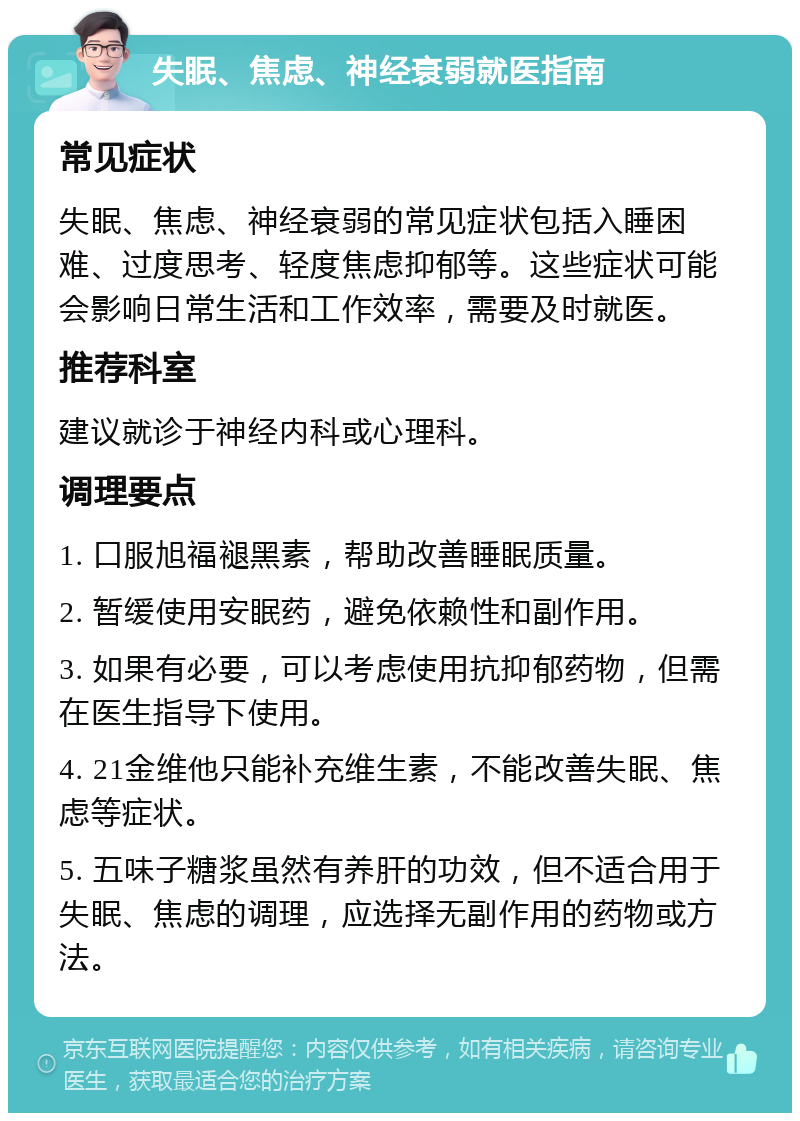 失眠、焦虑、神经衰弱就医指南 常见症状 失眠、焦虑、神经衰弱的常见症状包括入睡困难、过度思考、轻度焦虑抑郁等。这些症状可能会影响日常生活和工作效率，需要及时就医。 推荐科室 建议就诊于神经内科或心理科。 调理要点 1. 口服旭福褪黑素，帮助改善睡眠质量。 2. 暂缓使用安眠药，避免依赖性和副作用。 3. 如果有必要，可以考虑使用抗抑郁药物，但需在医生指导下使用。 4. 21金维他只能补充维生素，不能改善失眠、焦虑等症状。 5. 五味子糖浆虽然有养肝的功效，但不适合用于失眠、焦虑的调理，应选择无副作用的药物或方法。