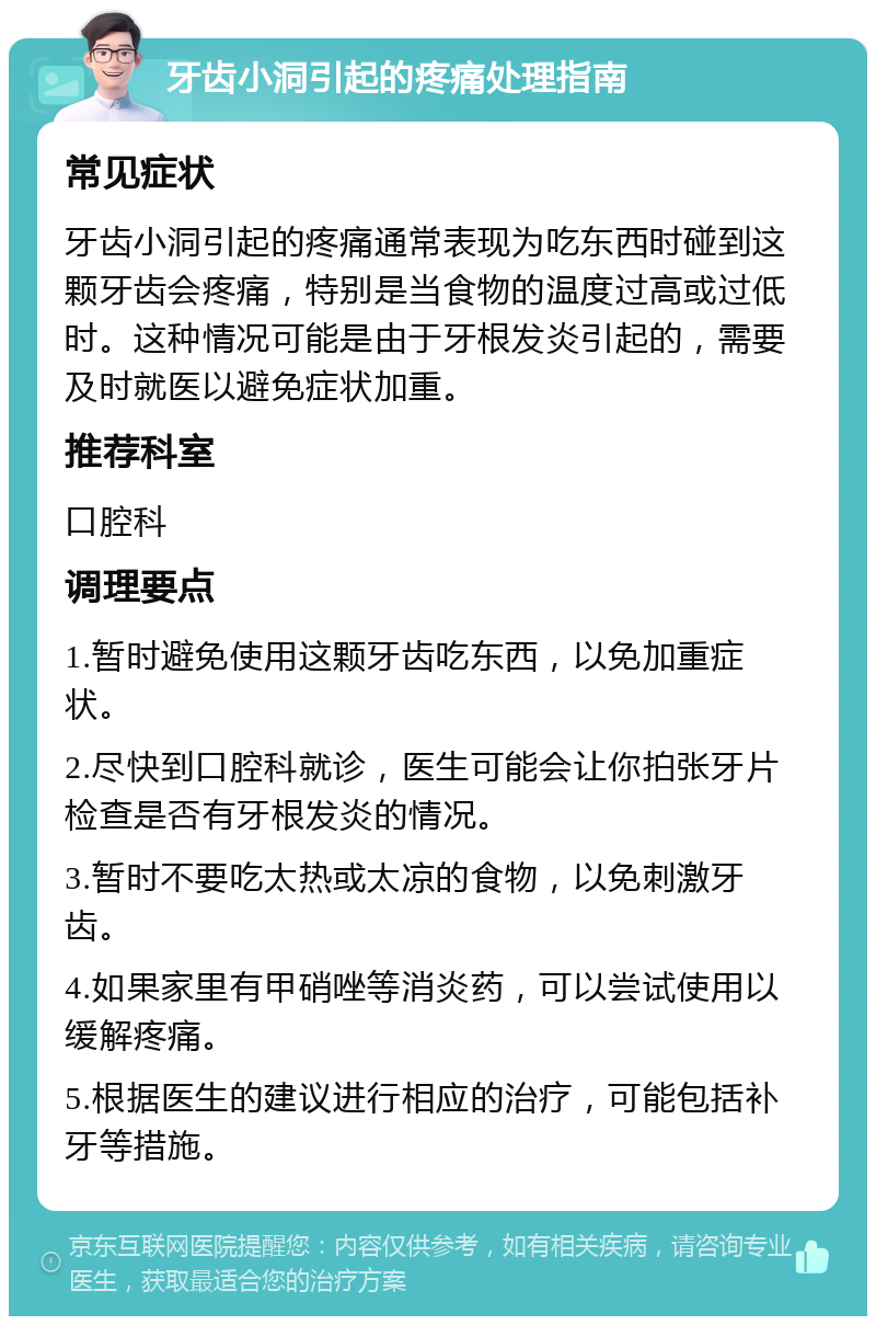 牙齿小洞引起的疼痛处理指南 常见症状 牙齿小洞引起的疼痛通常表现为吃东西时碰到这颗牙齿会疼痛，特别是当食物的温度过高或过低时。这种情况可能是由于牙根发炎引起的，需要及时就医以避免症状加重。 推荐科室 口腔科 调理要点 1.暂时避免使用这颗牙齿吃东西，以免加重症状。 2.尽快到口腔科就诊，医生可能会让你拍张牙片检查是否有牙根发炎的情况。 3.暂时不要吃太热或太凉的食物，以免刺激牙齿。 4.如果家里有甲硝唑等消炎药，可以尝试使用以缓解疼痛。 5.根据医生的建议进行相应的治疗，可能包括补牙等措施。