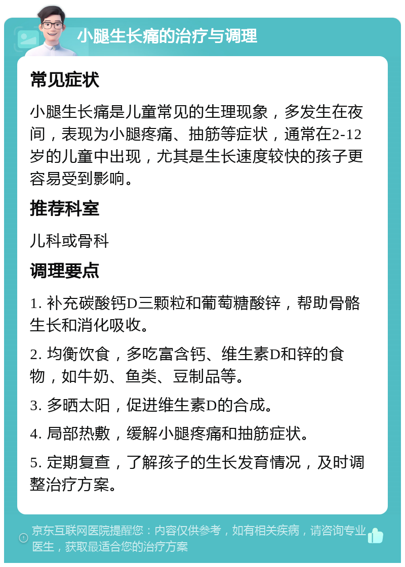 小腿生长痛的治疗与调理 常见症状 小腿生长痛是儿童常见的生理现象，多发生在夜间，表现为小腿疼痛、抽筋等症状，通常在2-12岁的儿童中出现，尤其是生长速度较快的孩子更容易受到影响。 推荐科室 儿科或骨科 调理要点 1. 补充碳酸钙D三颗粒和葡萄糖酸锌，帮助骨骼生长和消化吸收。 2. 均衡饮食，多吃富含钙、维生素D和锌的食物，如牛奶、鱼类、豆制品等。 3. 多晒太阳，促进维生素D的合成。 4. 局部热敷，缓解小腿疼痛和抽筋症状。 5. 定期复查，了解孩子的生长发育情况，及时调整治疗方案。