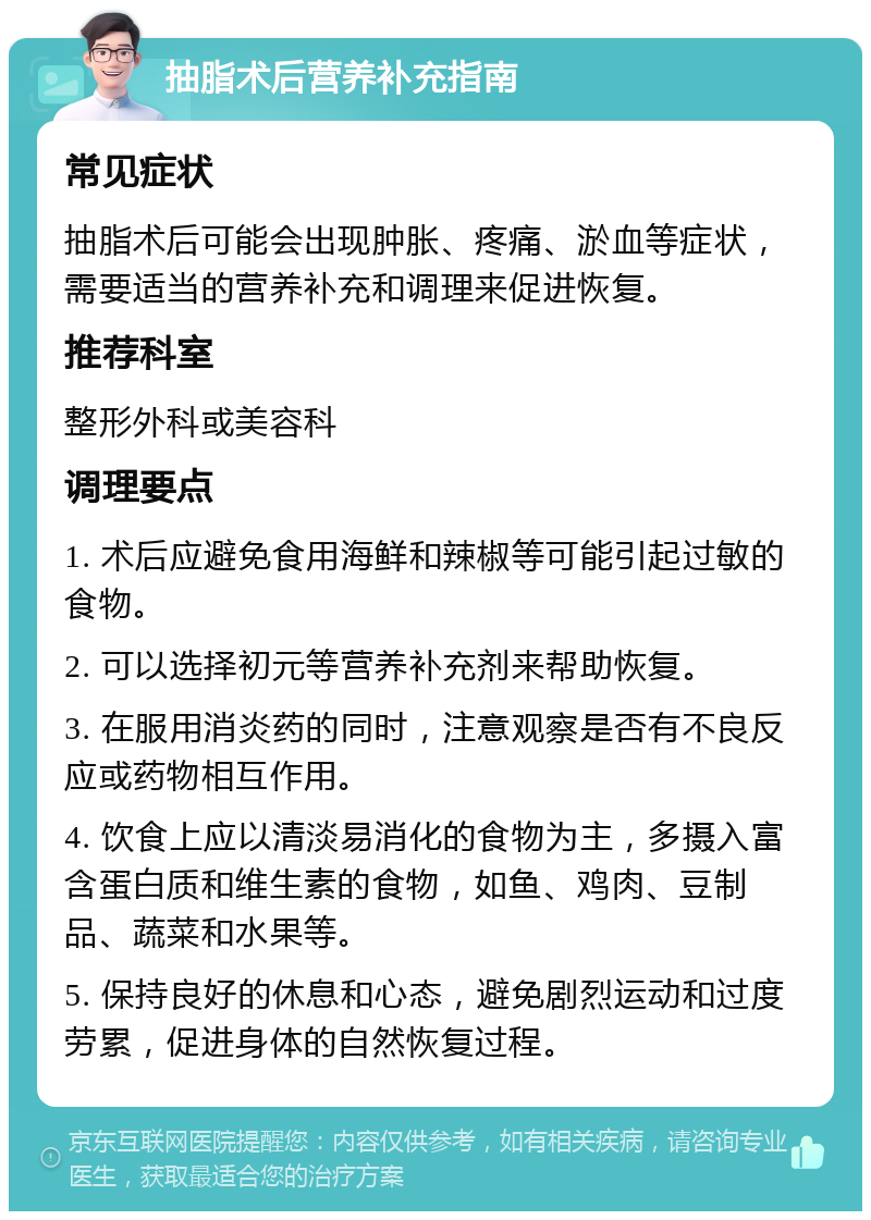 抽脂术后营养补充指南 常见症状 抽脂术后可能会出现肿胀、疼痛、淤血等症状，需要适当的营养补充和调理来促进恢复。 推荐科室 整形外科或美容科 调理要点 1. 术后应避免食用海鲜和辣椒等可能引起过敏的食物。 2. 可以选择初元等营养补充剂来帮助恢复。 3. 在服用消炎药的同时，注意观察是否有不良反应或药物相互作用。 4. 饮食上应以清淡易消化的食物为主，多摄入富含蛋白质和维生素的食物，如鱼、鸡肉、豆制品、蔬菜和水果等。 5. 保持良好的休息和心态，避免剧烈运动和过度劳累，促进身体的自然恢复过程。