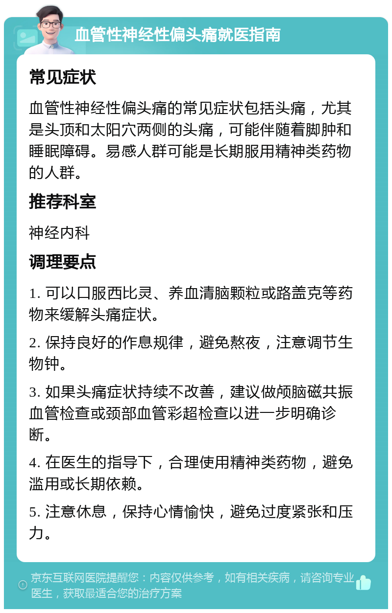 血管性神经性偏头痛就医指南 常见症状 血管性神经性偏头痛的常见症状包括头痛，尤其是头顶和太阳穴两侧的头痛，可能伴随着脚肿和睡眠障碍。易感人群可能是长期服用精神类药物的人群。 推荐科室 神经内科 调理要点 1. 可以口服西比灵、养血清脑颗粒或路盖克等药物来缓解头痛症状。 2. 保持良好的作息规律，避免熬夜，注意调节生物钟。 3. 如果头痛症状持续不改善，建议做颅脑磁共振血管检查或颈部血管彩超检查以进一步明确诊断。 4. 在医生的指导下，合理使用精神类药物，避免滥用或长期依赖。 5. 注意休息，保持心情愉快，避免过度紧张和压力。