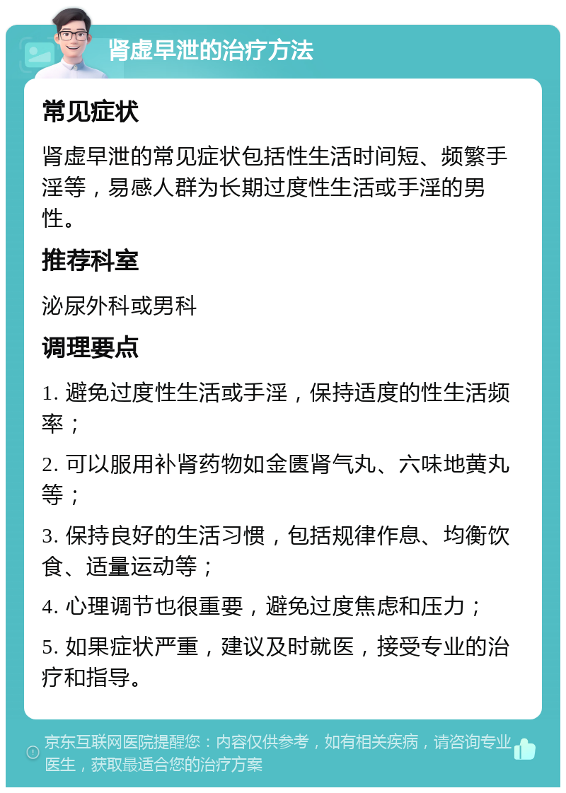 肾虚早泄的治疗方法 常见症状 肾虚早泄的常见症状包括性生活时间短、频繁手淫等，易感人群为长期过度性生活或手淫的男性。 推荐科室 泌尿外科或男科 调理要点 1. 避免过度性生活或手淫，保持适度的性生活频率； 2. 可以服用补肾药物如金匮肾气丸、六味地黄丸等； 3. 保持良好的生活习惯，包括规律作息、均衡饮食、适量运动等； 4. 心理调节也很重要，避免过度焦虑和压力； 5. 如果症状严重，建议及时就医，接受专业的治疗和指导。