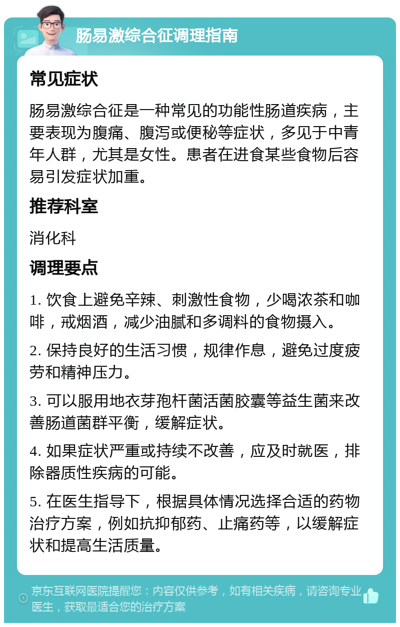 肠易激综合征调理指南 常见症状 肠易激综合征是一种常见的功能性肠道疾病，主要表现为腹痛、腹泻或便秘等症状，多见于中青年人群，尤其是女性。患者在进食某些食物后容易引发症状加重。 推荐科室 消化科 调理要点 1. 饮食上避免辛辣、刺激性食物，少喝浓茶和咖啡，戒烟酒，减少油腻和多调料的食物摄入。 2. 保持良好的生活习惯，规律作息，避免过度疲劳和精神压力。 3. 可以服用地衣芽孢杆菌活菌胶囊等益生菌来改善肠道菌群平衡，缓解症状。 4. 如果症状严重或持续不改善，应及时就医，排除器质性疾病的可能。 5. 在医生指导下，根据具体情况选择合适的药物治疗方案，例如抗抑郁药、止痛药等，以缓解症状和提高生活质量。