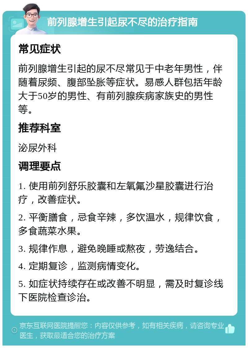 前列腺增生引起尿不尽的治疗指南 常见症状 前列腺增生引起的尿不尽常见于中老年男性，伴随着尿频、腹部坠胀等症状。易感人群包括年龄大于50岁的男性、有前列腺疾病家族史的男性等。 推荐科室 泌尿外科 调理要点 1. 使用前列舒乐胶囊和左氧氟沙星胶囊进行治疗，改善症状。 2. 平衡膳食，忌食辛辣，多饮温水，规律饮食，多食蔬菜水果。 3. 规律作息，避免晚睡或熬夜，劳逸结合。 4. 定期复诊，监测病情变化。 5. 如症状持续存在或改善不明显，需及时复诊线下医院检查诊治。