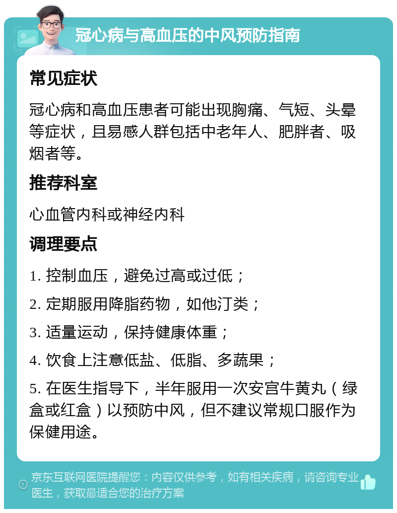 冠心病与高血压的中风预防指南 常见症状 冠心病和高血压患者可能出现胸痛、气短、头晕等症状，且易感人群包括中老年人、肥胖者、吸烟者等。 推荐科室 心血管内科或神经内科 调理要点 1. 控制血压，避免过高或过低； 2. 定期服用降脂药物，如他汀类； 3. 适量运动，保持健康体重； 4. 饮食上注意低盐、低脂、多蔬果； 5. 在医生指导下，半年服用一次安宫牛黄丸（绿盒或红盒）以预防中风，但不建议常规口服作为保健用途。