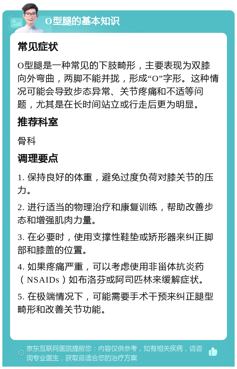 O型腿的基本知识 常见症状 O型腿是一种常见的下肢畸形，主要表现为双膝向外弯曲，两脚不能并拢，形成“O”字形。这种情况可能会导致步态异常、关节疼痛和不适等问题，尤其是在长时间站立或行走后更为明显。 推荐科室 骨科 调理要点 1. 保持良好的体重，避免过度负荷对膝关节的压力。 2. 进行适当的物理治疗和康复训练，帮助改善步态和增强肌肉力量。 3. 在必要时，使用支撑性鞋垫或矫形器来纠正脚部和膝盖的位置。 4. 如果疼痛严重，可以考虑使用非甾体抗炎药（NSAIDs）如布洛芬或阿司匹林来缓解症状。 5. 在极端情况下，可能需要手术干预来纠正腿型畸形和改善关节功能。